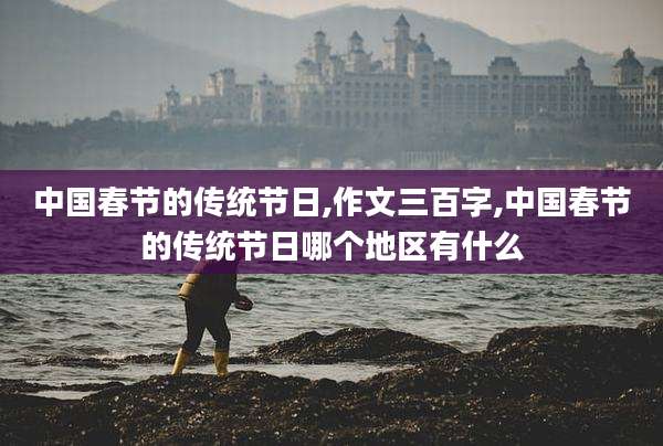中国春节的传统节日,作文三百字,中国春节的传统节日哪个地区有什么