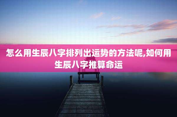 怎么用生辰八字排列出运势的方法呢,如何用生辰八字推算命运