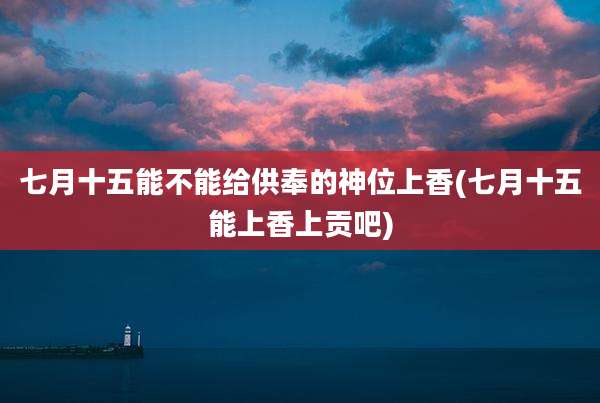 七月十五能不能给供奉的神位上香(七月十五能上香上贡吧)