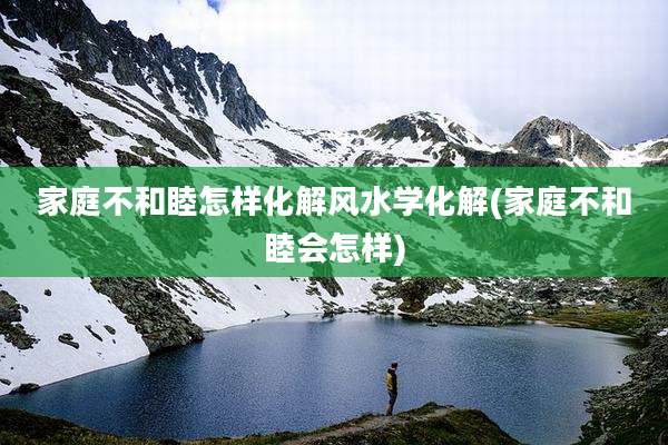家庭不和睦怎样化解风水学化解(家庭不和睦会怎样)