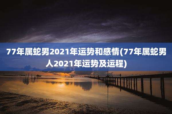 77年属蛇男2021年运势和感情(77年属蛇男人2021年运势及运程)