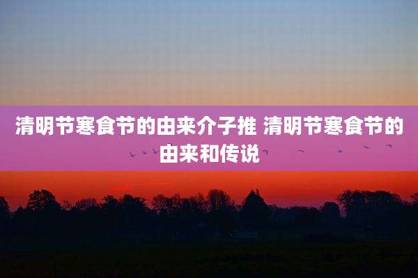 清明节寒食节的由来介子推 清明节寒食节的由来和传说