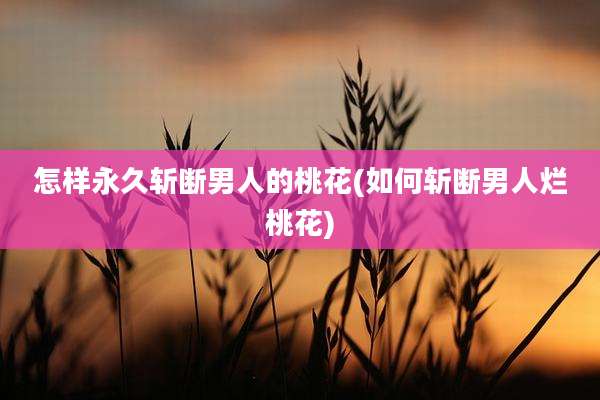 怎样永久斩断男人的桃花(如何斩断男人烂桃花)