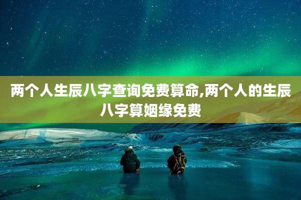 两个人生辰八字查询免费算命,两个人的生辰八字算姻缘免费