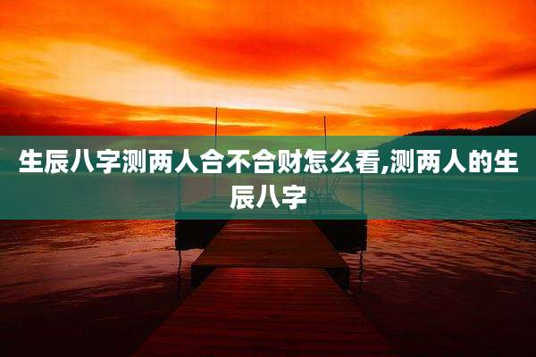 生辰八字测两人合不合财怎么看,测两人的生辰八字