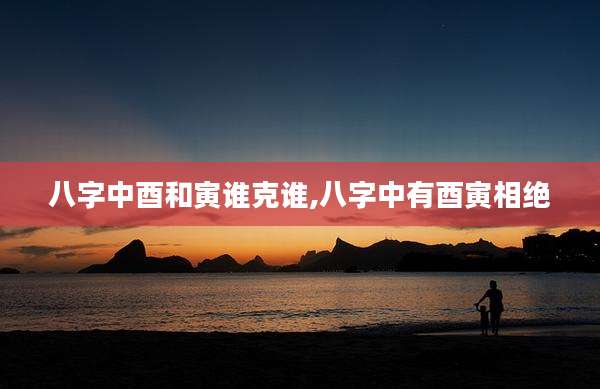 八字中酉和寅谁克谁,八字中有酉寅相绝