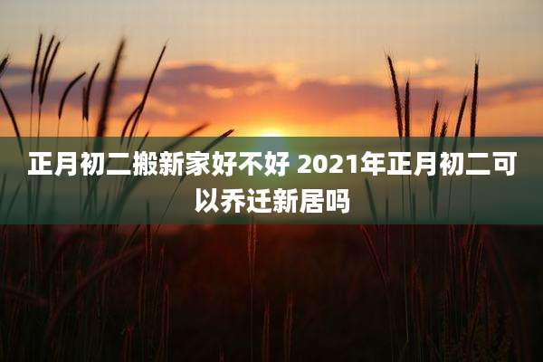 正月初二搬新家好不好 2021年正月初二可以乔迁新居吗