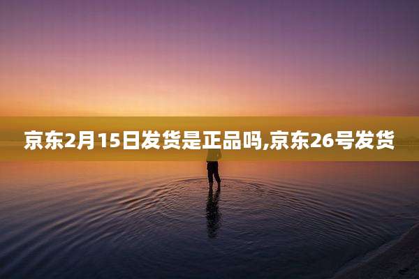 京东2月15日发货是正品吗,京东26号发货