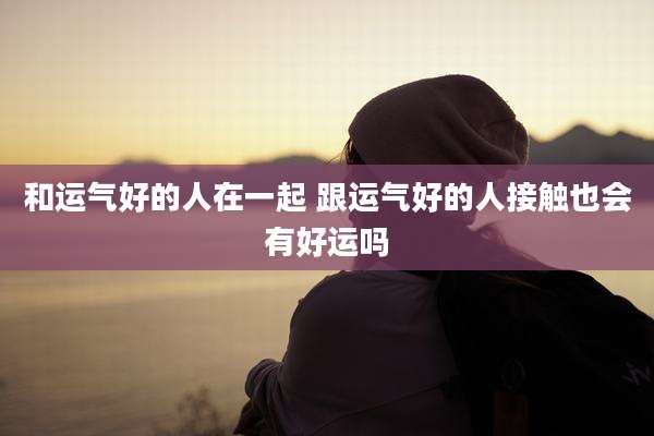 和运气好的人在一起 跟运气好的人接触也会有好运吗