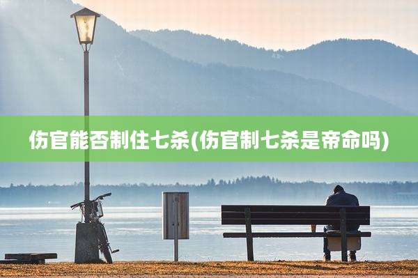 伤官能否制住七杀(伤官制七杀是帝命吗)