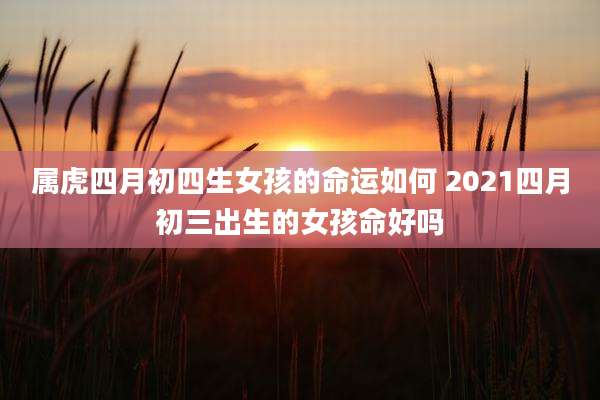 属虎四月初四生女孩的命运如何 2021四月初三出生的女孩命好吗