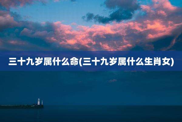 三十九岁属什么命(三十九岁属什么生肖女)