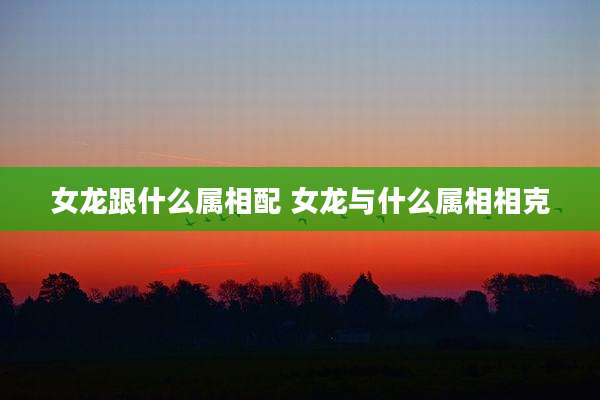 女龙跟什么属相配 女龙与什么属相相克