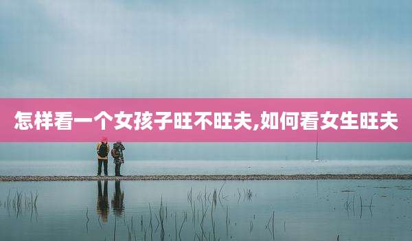 怎样看一个女孩子旺不旺夫,如何看女生旺夫