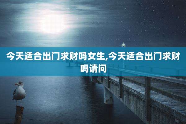 今天适合出门求财吗女生,今天适合出门求财吗请问