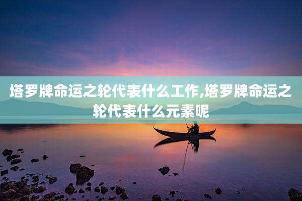 塔罗牌命运之轮代表什么工作,塔罗牌命运之轮代表什么元素呢