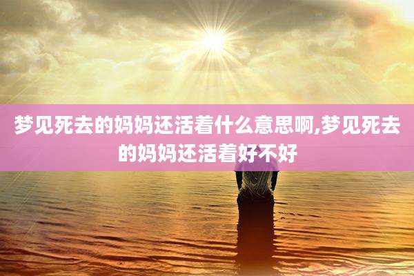 梦见死去的妈妈还活着什么意思啊,梦见死去的妈妈还活着好不好