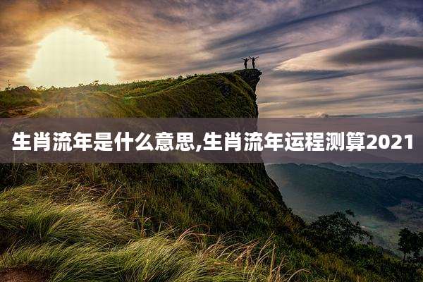 生肖流年是什么意思,生肖流年运程测算2021