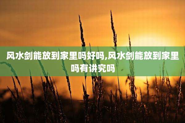 风水剑能放到家里吗好吗,风水剑能放到家里吗有讲究吗
