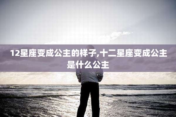 12星座变成公主的样子,十二星座变成公主是什么公主