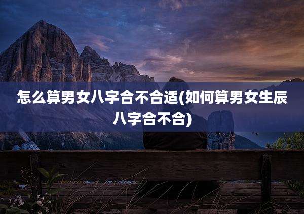 怎么算男女八字合不合适(如何算男女生辰八字合不合)