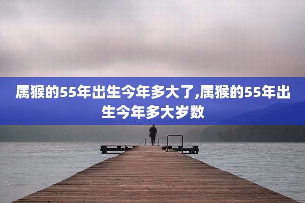 属猴的55年出生今年多大了,属猴的55年出生今年多大岁数