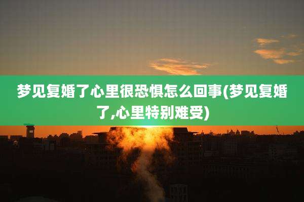 梦见复婚了心里很恐惧怎么回事(梦见复婚了,心里特别难受)
