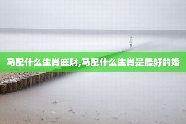 马配什么生肖旺财,马配什么生肖是最好的婚