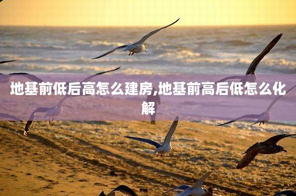 地基前低后高怎么建房,地基前高后低怎么化解