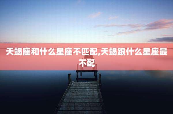 天蝎座和什么星座不匹配,天蝎跟什么星座最不配