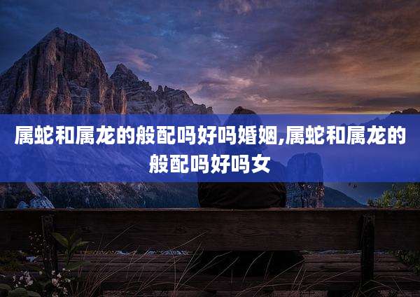 属蛇和属龙的般配吗好吗婚姻,属蛇和属龙的般配吗好吗女