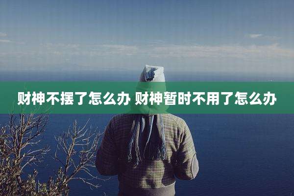 财神不摆了怎么办 财神暂时不用了怎么办