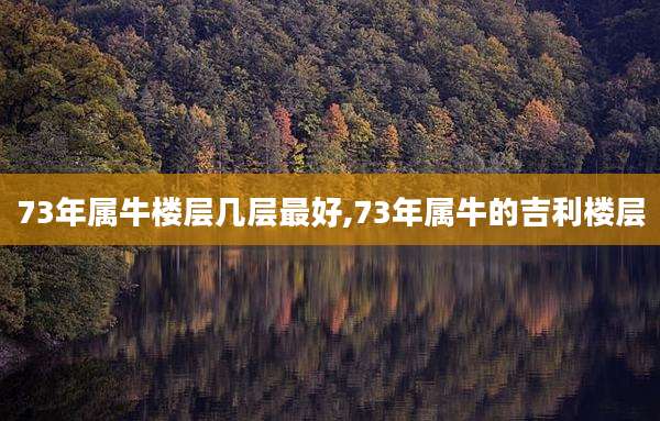 73年属牛楼层几层最好,73年属牛的吉利楼层