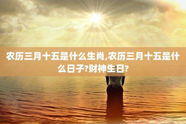 农历三月十五是什么生肖,农历三月十五是什么日子?财神生日?