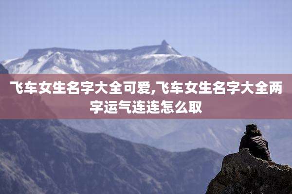 飞车女生名字大全可爱,飞车女生名字大全两字运气连连怎么取