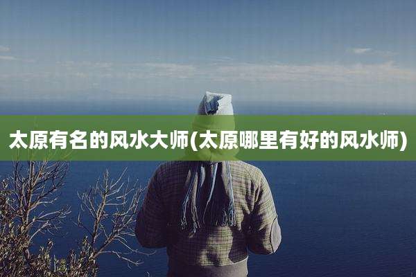 太原有名的风水大师(太原哪里有好的风水师)
