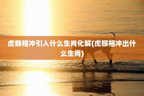 虎猴相冲引入什么生肖化解(虎猴相冲出什么生肖)