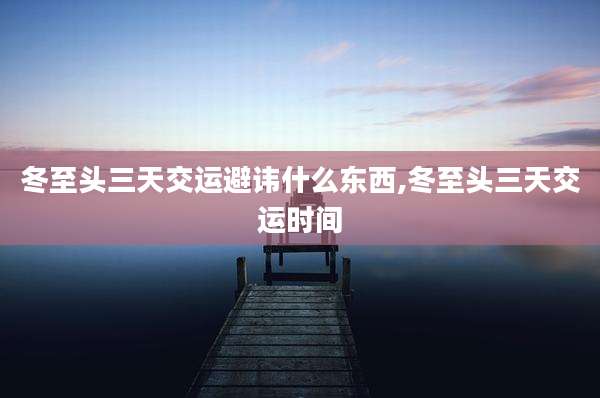 冬至头三天交运避讳什么东西,冬至头三天交运时间