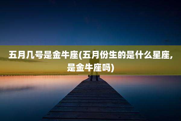 五月几号是金牛座(五月份生的是什么星座,是金牛座吗)