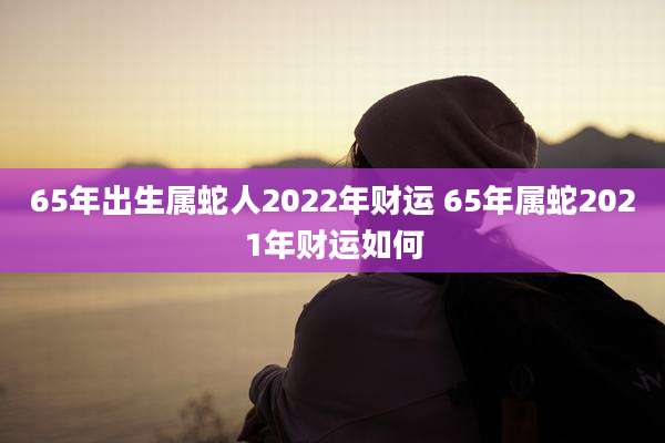 65年出生属蛇人2022年财运 65年属蛇2021年财运如何