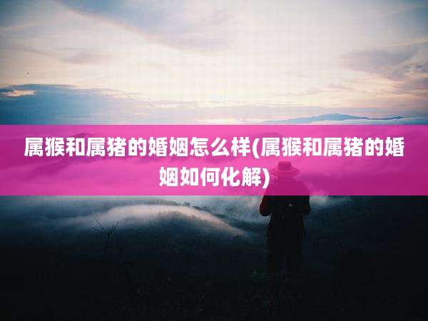属猴和属猪的婚姻怎么样(属猴和属猪的婚姻如何化解)