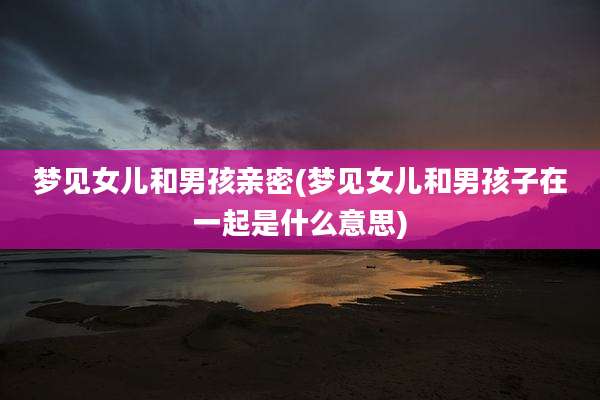 梦见女儿和男孩亲密(梦见女儿和男孩子在一起是什么意思)
