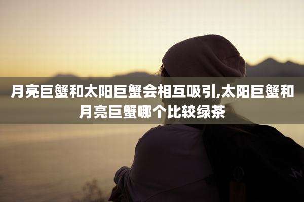 月亮巨蟹和太阳巨蟹会相互吸引,太阳巨蟹和月亮巨蟹哪个比较绿茶