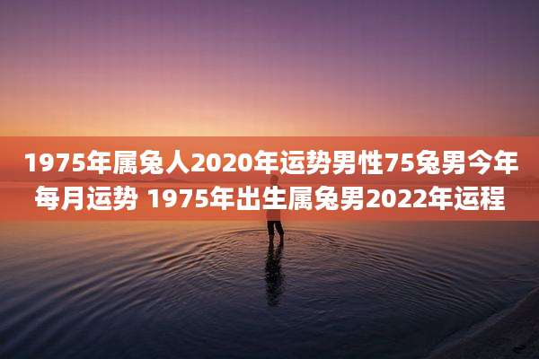 1975年属兔人2020年运势男性75兔男今年每月运势 1975年出生属兔男2022年运程
