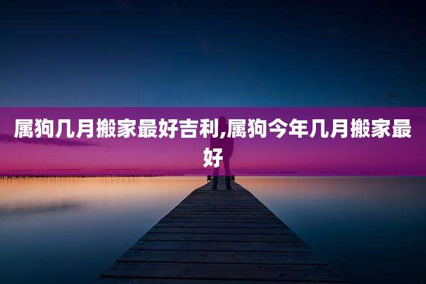 属狗几月搬家最好吉利,属狗今年几月搬家最好