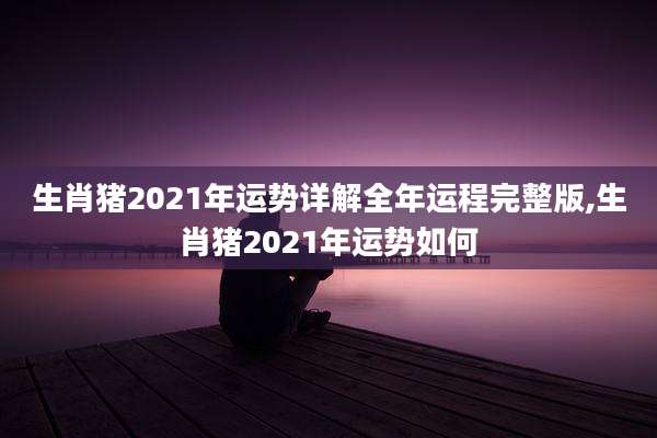 生肖猪2021年运势详解全年运程完整版,生肖猪2021年运势如何