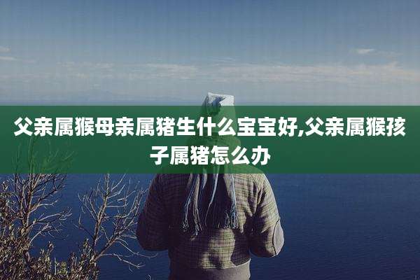 父亲属猴母亲属猪生什么宝宝好,父亲属猴孩子属猪怎么办