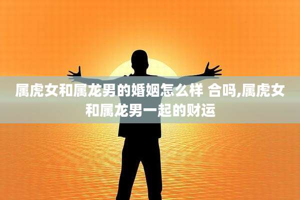 属虎女和属龙男的婚姻怎么样 合吗,属虎女和属龙男一起的财运