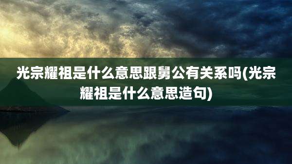 光宗耀祖是什么意思跟舅公有关系吗(光宗耀祖是什么意思造句)
