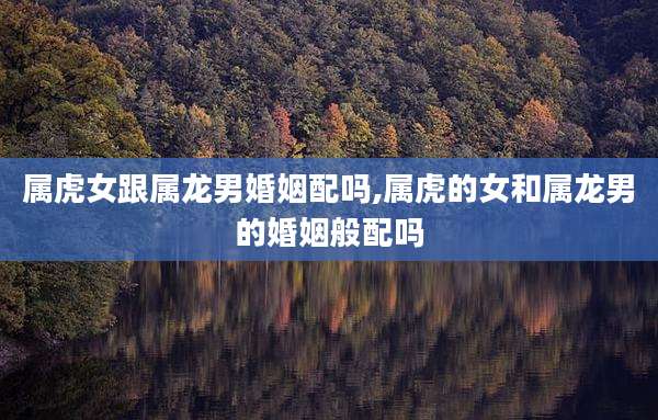 属虎女跟属龙男婚姻配吗,属虎的女和属龙男的婚姻般配吗